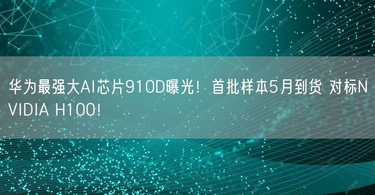 华为最强大AI芯片910D曝光！首批样本5月到货 对标NVIDIA H100！