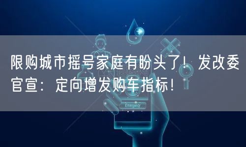 限购城市摇号家庭有盼头了！发改委官宣：定向增发购车指标！