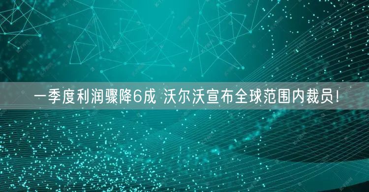 一季度利润骤降6成 沃尔沃宣布全球范围内裁员！