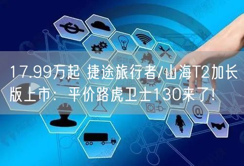 17.99万起 捷途旅行者/山海T2加长版上市：平价路虎卫士130来了！