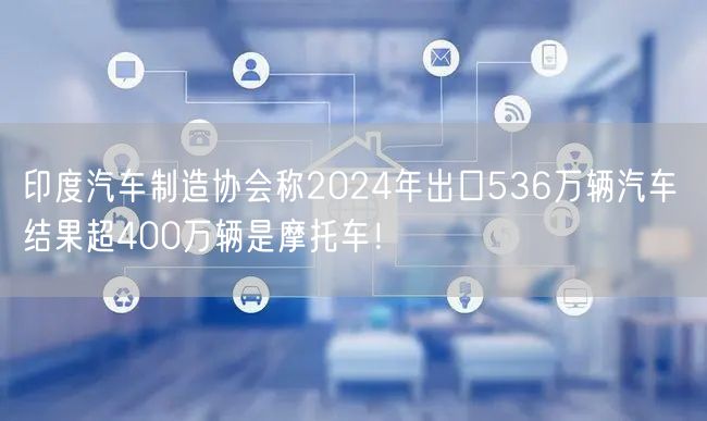 印度汽车制造协会称2024年出口536万辆汽车 结果超400万辆是摩托车！