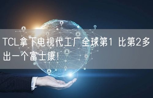 TCL拿下电视代工厂全球第1 比第2多出一个富士康！