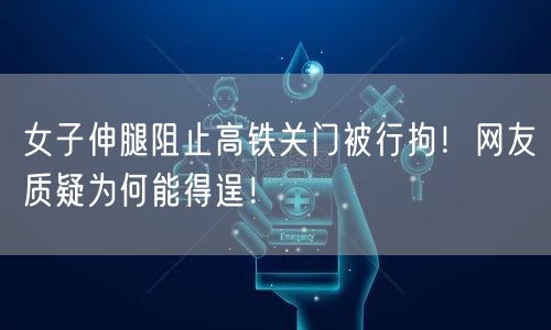女子伸腿阻止高铁关门被行拘！网友质疑为何能得逞！