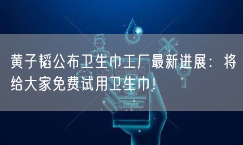 黄子韬公布卫生巾工厂最新进展：将给大家免费试用卫生巾！