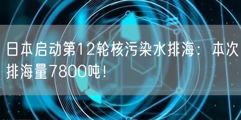 日本启动第12轮核污染水排海：本次排海量7800吨！