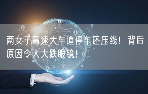 两女子高速大车道停车还压线！背后原因令人大跌眼镜！