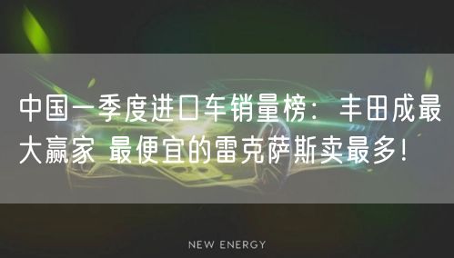 中国一季度进口车销量榜：丰田成最大赢家 最便宜的雷克萨斯卖最多！