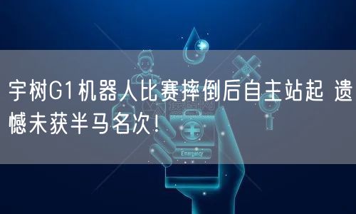 宇树G1机器人比赛摔倒后自主站起 遗憾未获半马名次！