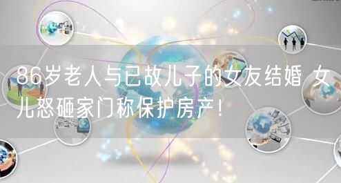 86岁老人与已故儿子的女友结婚 女儿怒砸家门称保护房产！