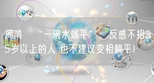 周鸿祎“一碗水端平”：反感不招35岁以上的人 也不建议变相躺平！