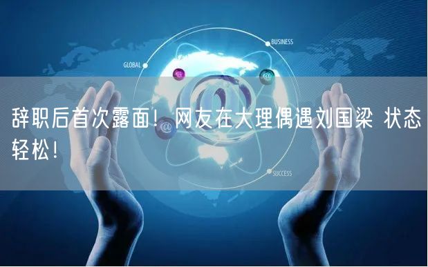 辞职后首次露面！网友在大理偶遇刘国梁 状态轻松！