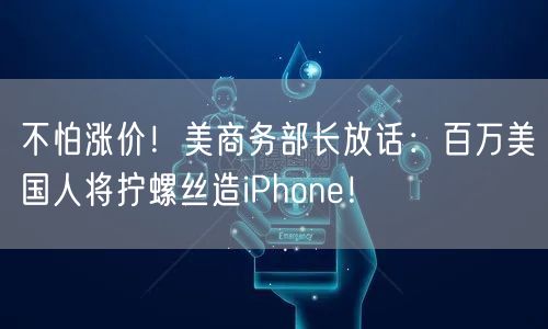 不怕涨价！美商务部长放话：百万美国人将拧螺丝造iPhone！