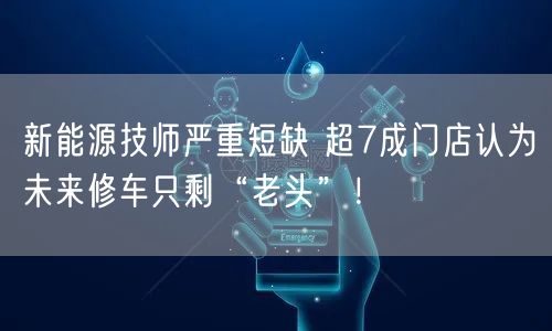 新能源技师严重短缺 超7成门店认为未来修车只剩“老头”！