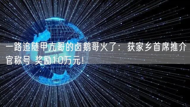一路追随甲亢哥的卤鹅哥火了：获家乡首席推介官称号 奖励10万元！