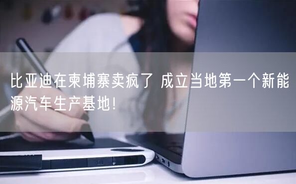 比亚迪在柬埔寨卖疯了 成立当地第一个新能源汽车生产基地！