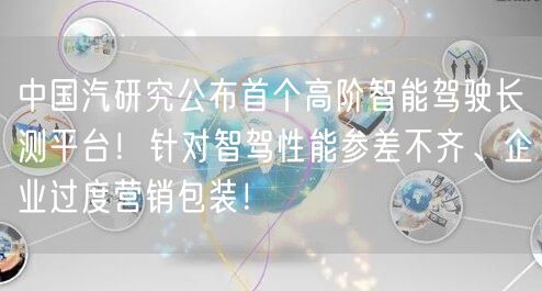中国汽研究公布首个高阶智能驾驶长测平台！针对智驾性能参差不齐、企业过度营销包装！