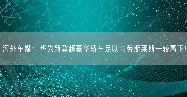 海外车媒：华为新款超豪华轿车足以与劳斯莱斯一较高下！