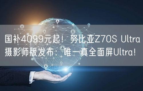 国补4099元起！努比亚Z70S Ultra摄影师版发布：唯一真全面屏Ultra！