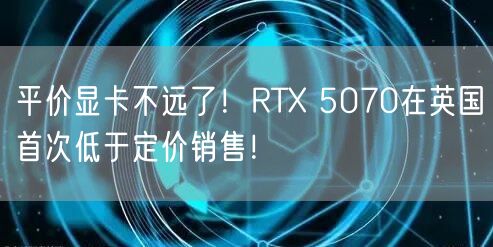 平价显卡不远了！RTX 5070在英国首次低于定价销售！
