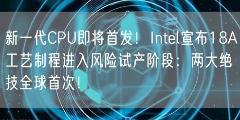 新一代CPU即将首发！Intel宣布18A工艺制程进入风险试产阶段：两大绝技全球首次！