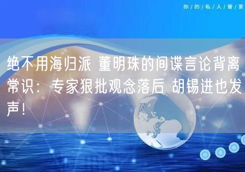 绝不用海归派 董明珠的间谍言论背离常识：专家狠批观念落后 胡锡进也发声！