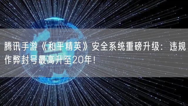 腾讯手游《和平精英》安全系统重磅升级：违规作弊封号最高升至20年！