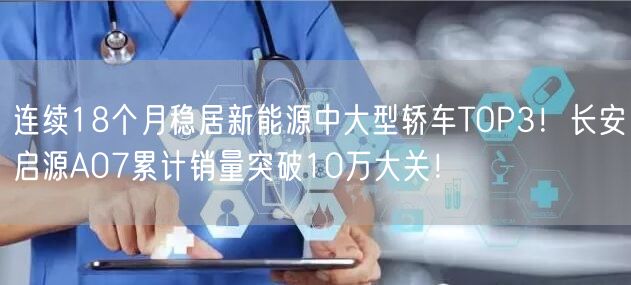 连续18个月稳居新能源中大型轿车TOP3！长安启源A07累计销量突破10万大关！
