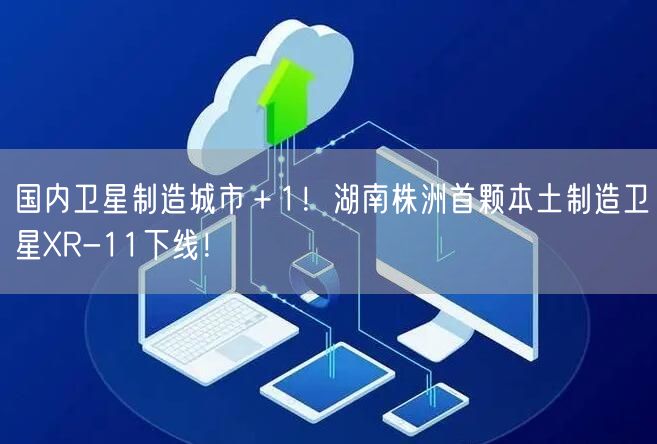 国内卫星制造城市＋1！湖南株洲首颗本土制造卫星XR-11下线！