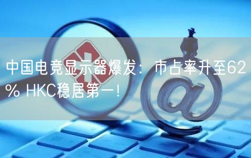 中国电竞显示器爆发：市占率升至62% HKC稳居第一！