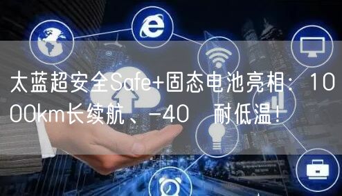 太蓝超安全Safe+固态电池亮相：1000km长续航、-40℃耐低温！