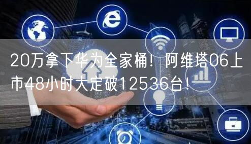 20万拿下华为全家桶！阿维塔06上市48小时大定破12536台！
