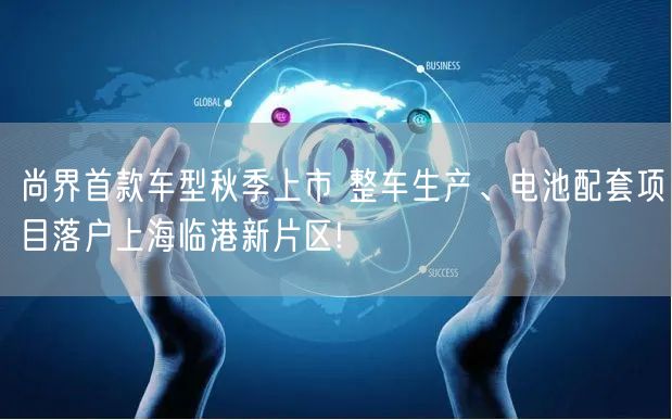 尚界首款车型秋季上市 整车生产、电池配套项目落户上海临港新片区!