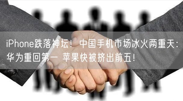 iPhone跌落神坛！中国手机市场冰火两重天：华为重回第一 苹果快被挤出前五！