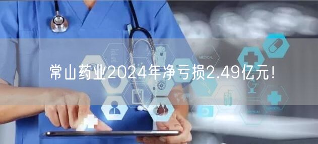 常山药业2024年净亏损2.49亿元！