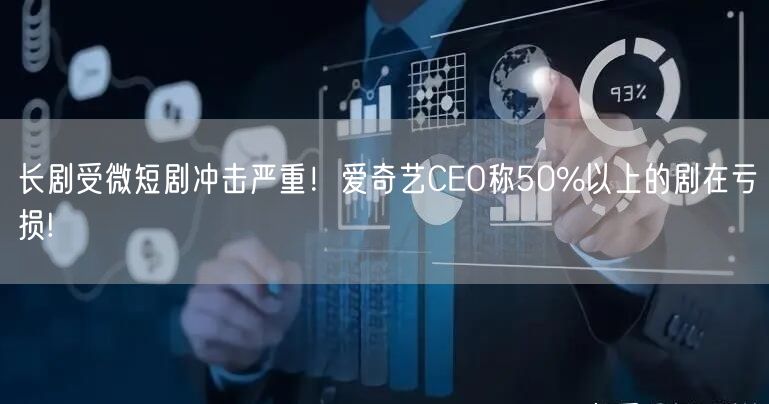 长剧受微短剧冲击严重！爱奇艺CEO称50%以上的剧在亏损!