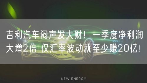 吉利汽车闷声发大财！一季度净利润大增2倍 仅汇率波动就至少赚20亿!
