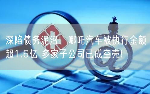 深陷债务泥沼！哪吒汽车被执行金额超1.6亿 多家子公司已成空壳!