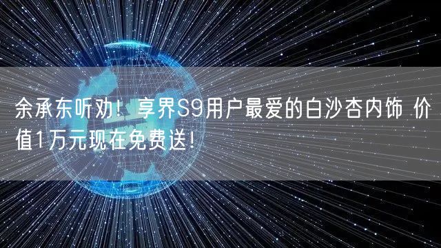 余承东听劝！享界S9用户最爱的白沙杏内饰 价值1万元现在免费送！