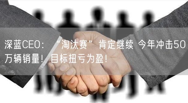 深蓝CEO：“淘汰赛”肯定继续 今年冲击50万辆销量！目标扭亏为盈！