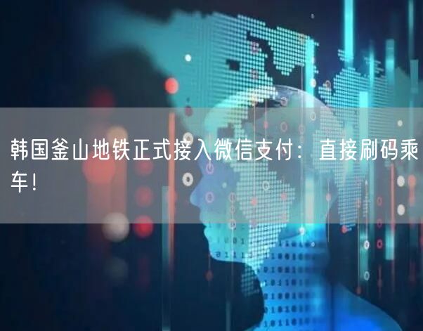 韩国釜山地铁正式接入微信支付：直接刷码乘车！