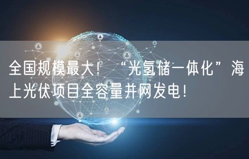 全国规模最大！“光氢储一体化”海上光伏项目全容量并网发电！