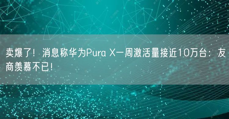 卖爆了！消息称华为Pura X一周激活量接近10万台：友商羡慕不已！