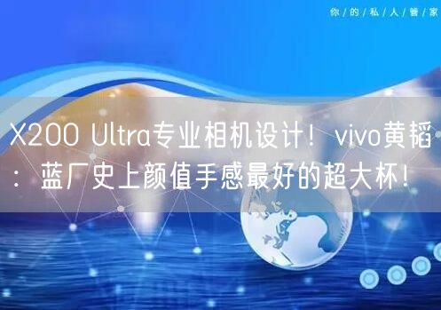 X200 Ultra专业相机设计！vivo黄韬：蓝厂史上颜值手感最好的超大杯！