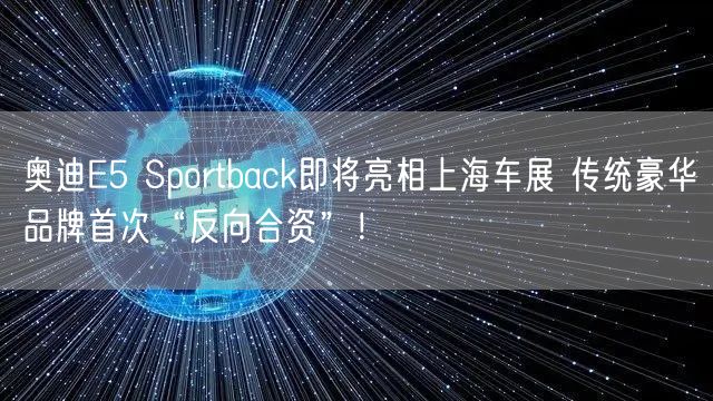 奥迪E5 Sportback即将亮相上海车展 传统豪华品牌首次“反向合资”！