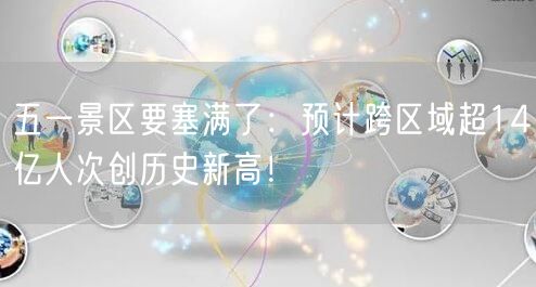 五一景区要塞满了：预计跨区域超14亿人次创历史新高！