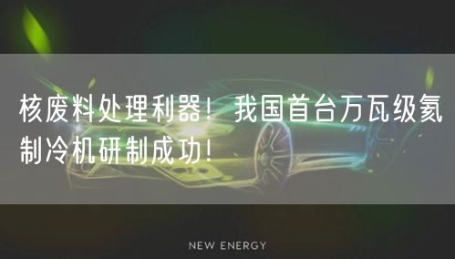 核废料处理利器！我国首台万瓦级氦制冷机研制成功！
