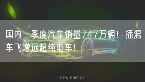 国内一季度汽车销量747万辆！插混车飞增远超纯电车！