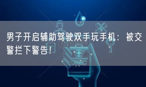 男子开启辅助驾驶双手玩手机：被交警拦下警告！