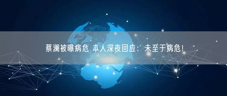 蔡澜被曝病危 本人深夜回应：未至于病危！